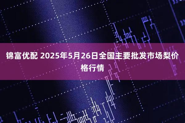 锦富优配 2025年5月26日全国主要批发市场梨价格行情
