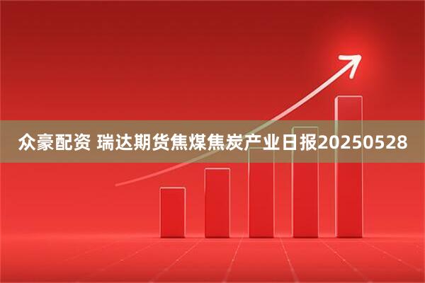 众豪配资 瑞达期货焦煤焦炭产业日报20250528