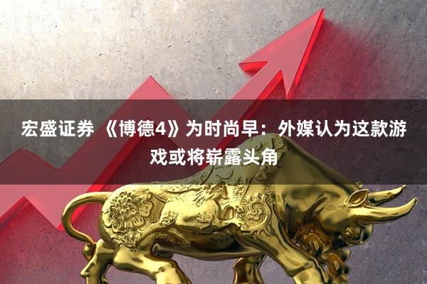 宏盛证券 《博德4》为时尚早：外媒认为这款游戏或将崭露头角