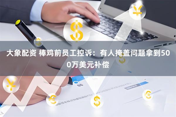 大象配资 棒鸡前员工控诉：有人掩盖问题拿到500万美元补偿
