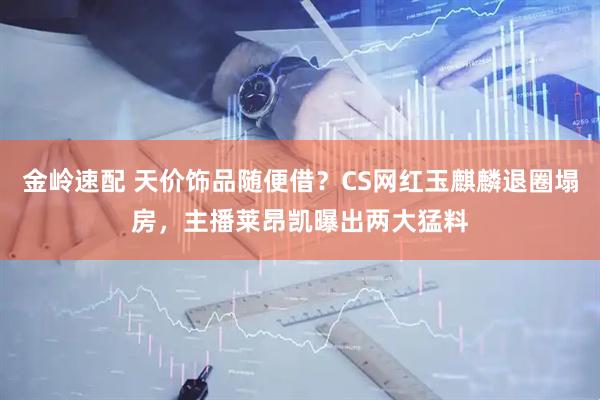 金岭速配 天价饰品随便借？CS网红玉麒麟退圈塌房，主播莱昂凯曝出两大猛料