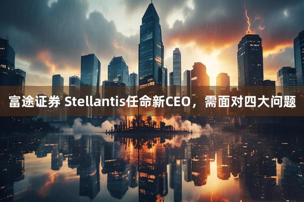 富途证券 Stellantis任命新CEO，需面对四大问题
