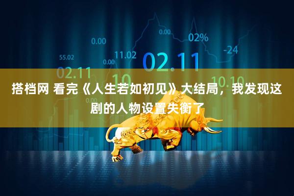 搭档网 看完《人生若如初见》大结局，我发现这剧的人物设置失衡了