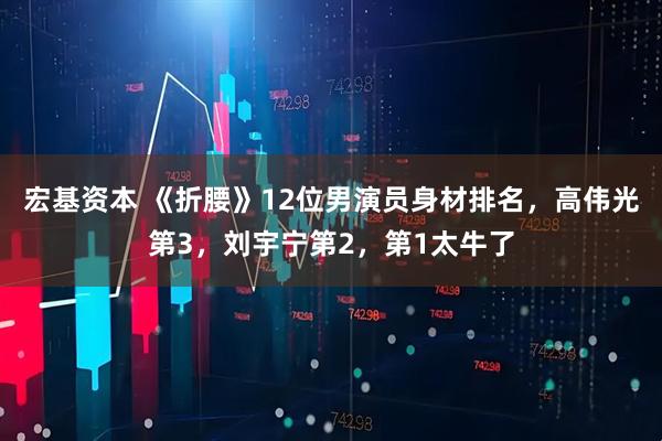 宏基资本 《折腰》12位男演员身材排名，高伟光第3，刘宇宁第2，第1太牛了